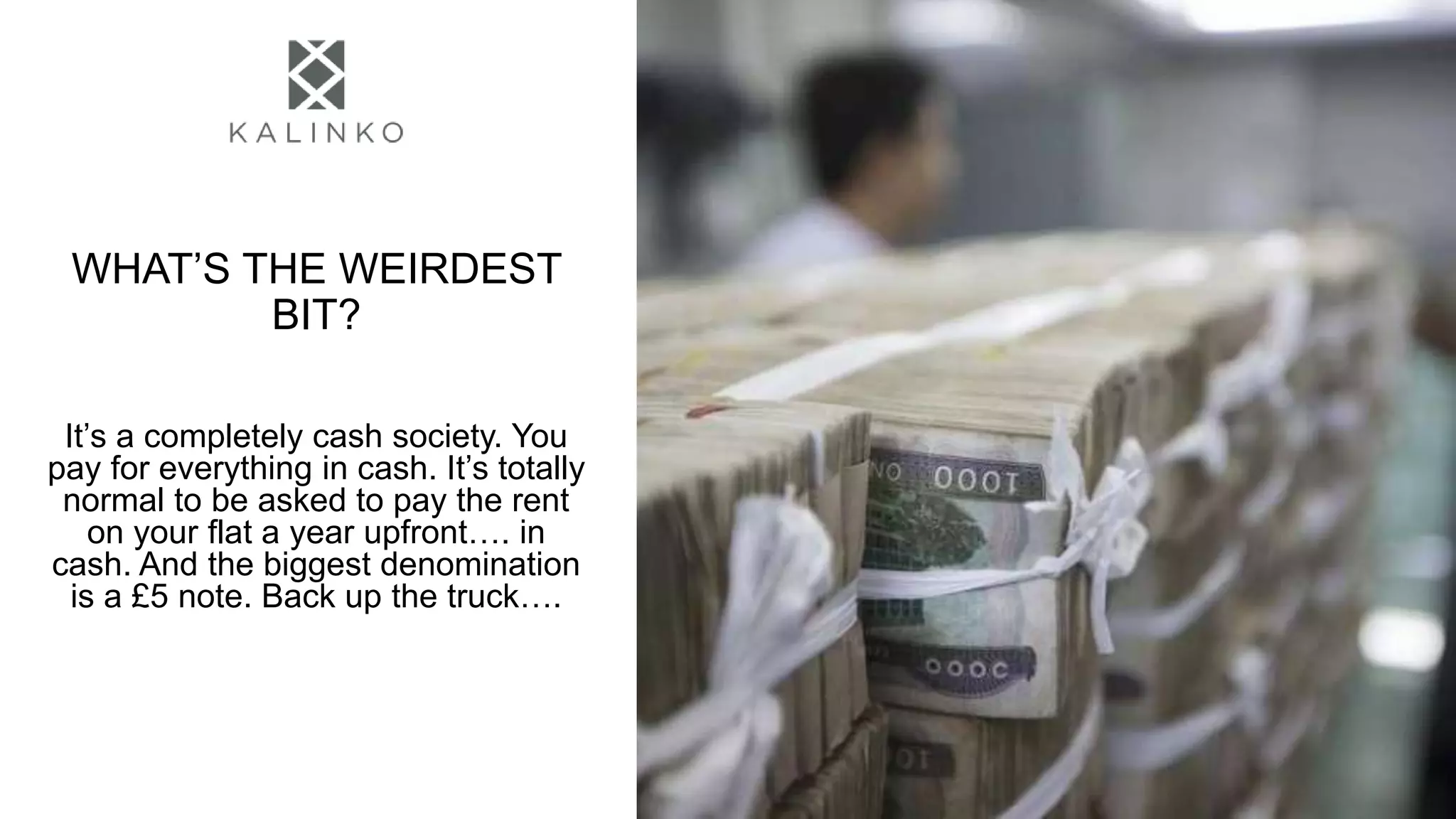 WHAT’S THE WEIRDEST
BIT?
It’s a completely cash society. You
pay for everything in cash. It’s totally
normal to be asked to pay the rent
on your flat a year upfront…. in
cash. And the biggest denomination
is a £5 note. Back up the truck….
 