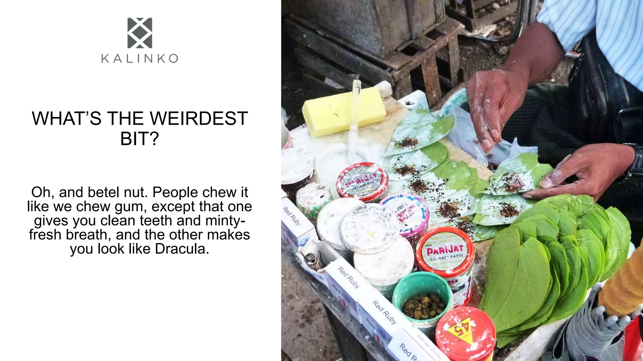 WHAT’S THE WEIRDEST
BIT?
Oh, and betel nut. People chew it
like we chew gum, except that one
gives you clean teeth and minty-
fresh breath, and the other makes
you look like Dracula.
 