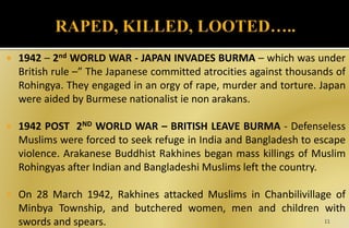  1942 – 2nd WORLD WAR - JAPAN INVADES BURMA – which was under
British rule –” The Japanese committed atrocities against thousands of
Rohingya. They engaged in an orgy of rape, murder and torture. Japan
were aided by Burmese nationalist ie non arakans.
 1942 POST 2ND WORLD WAR – BRITISH LEAVE BURMA - Defenseless
Muslims were forced to seek refuge in India and Bangladesh to escape
violence. Arakanese Buddhist Rakhines began mass killings of Muslim
Rohingyas after Indian and Bangladeshi Muslims left the country.
 On 28 March 1942, Rakhines attacked Muslims in Chanbilivillage of
Minbya Township, and butchered women, men and children with
swords and spears. 11
 