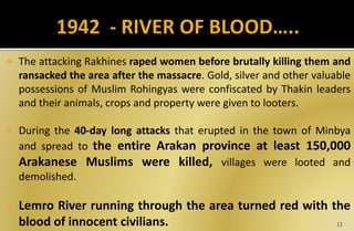  The attacking Rakhines raped women before brutally killing them and
ransacked the area after the massacre. Gold, silver and other valuable
possessions of Muslim Rohingyas were confiscated by Thakin leaders
and their animals, crops and property were given to looters.
 During the 40-day long attacks that erupted in the town of Minbya
and spread to the entire Arakan province at least 150,000
Arakanese Muslims were killed, villages were looted and
demolished.
 Lemro River running through the area turned red with the
blood of innocent civilians. 12
 
