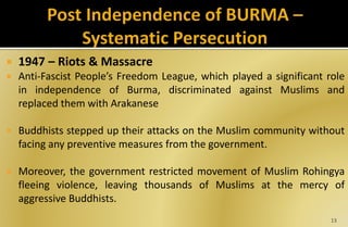  1947 – Riots & Massacre
 Anti-Fascist People’s Freedom League, which played a significant role
in independence of Burma, discriminated against Muslims and
replaced them with Arakanese
 Buddhists stepped up their attacks on the Muslim community without
facing any preventive measures from the government.
 Moreover, the government restricted movement of Muslim Rohingya
fleeing violence, leaving thousands of Muslims at the mercy of
aggressive Buddhists.
13
 