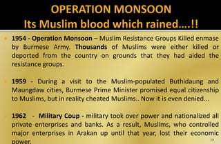  1954 - Operation Monsoon – Muslim Resistance Groups Killed enmase
by Burmese Army. Thousands of Muslims were either killed or
deported from the country on grounds that they had aided the
resistance groups.
 1959 - During a visit to the Muslim-populated Buthidaung and
Maungdaw cities, Burmese Prime Minister promised equal citizenship
to Muslims, but in reality cheated Muslims.. Now it is even denied...
 1962 - Military Coup - military took over power and nationalized all
private enterprises and banks. As a result, Muslims, who controlled
major enterprises in Arakan up until that year, lost their economic
power. 14
 