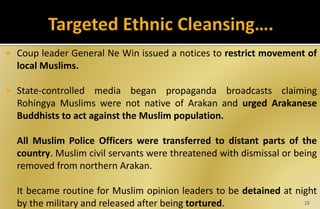  Coup leader General Ne Win issued a notices to restrict movement of
local Muslims.
 State-controlled media began propaganda broadcasts claiming
Rohingya Muslims were not native of Arakan and urged Arakanese
Buddhists to act against the Muslim population.
 All Muslim Police Officers were transferred to distant parts of the
country. Muslim civil servants were threatened with dismissal or being
removed from northern Arakan.
 It became routine for Muslim opinion leaders to be detained at night
by the military and released after being tortured. 15
 