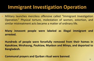  Military launches merciless offensive called “Immigrant Investigation
Operation.” Physical torture, molestation of women, extortion, and
similar mistreatment acts became a matter of ordinary life.
 Many innocent people were labeled as illegal immigrant and
arrested.
 Hundreds of people were forcefully removed from their homes in
Kyauktaw, Mrohaung, Pauktaw, Myebon and Minya, and deported to
Bangladesh.
 Communal prayers and Qurban ritual were banned.
16
 