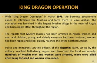  With “King Dragon Operation” in March 1978, the Burmese government
aimed to intimidate the Muslims and force them to leave Arakan. The
operation was launched in the largest Muslim village in the town of Akyab
and had a ripple effect throughout the region.
 The reports that Muslim masses had been arrested in Akyab, women and
men and children, young and elderly everyone had been tortured, women
had been raped and killed, quickly reached the entire northern Arakan.
 Police and immigrant scrutiny officers of the Nagamin Team, set up by the
military, reached Buthidaung region and terrorized the local community.
Hundreds of Muslim men and women were arrested, many were killed
after being tortured and women were raped.
17
 