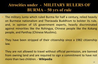  The military Junta which ruled Burma for half a century, relied heavily
on Burmese nationalism and Theravada Buddhism to bolster its rule,
and, in opinion of US government experts, heavily discriminated
against minorities like the Rohingya, Chinese people like the Kokang
people, and Panthay (Chinese Muslims).
 They have been stripped of their citizenship since a 1982 citizenship
law.
 They are not allowed to travel without official permission, are banned
from owning land and are required to sign a commitment to have not
more than two children. - Wikipedia
19
 