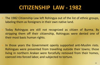  The 1982 Citizenship Law left Rohingya out of the list of ethnic groups,
labeling them as foreigners in their own native land.
 Today Rohingyas are still not recognized as citizen of Burma. By
stripping them off their citizenship, Rohingyas were denied one of
their most basic human rights.
 In those years the Government openly supported anti-Muslim riots.
Rohingyas were prevented from travelling outside their towns; those
living in northern Arakan were forcefully removed from their homes,
coerced into forced labor, and subjected to torture.
20
 