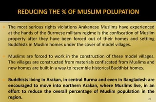  The most serious rights violations Arakanese Muslims have experienced
at the hands of the Burmese military regime is the confiscation of Muslim
property after they have been forced out of their homes and settling
Buddhists in Muslim homes under the cover of model villages.
 Muslims are forced to work in the construction of these model villages.
The villages are constructed from materials confiscated from Muslims and
new homes are built in a way to resemble historical Buddhist homes.
 Buddhists living in Arakan, in central Burma and even in Bangladesh are
encouraged to move into northern Arakan, where Muslims live, in an
effort to reduce the overall percentage of Muslim population in the
region. 21
 
