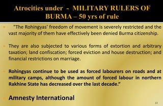  "The Rohingyas’ freedom of movement is severely restricted and the
vast majority of them have effectively been denied Burma citizenship.
 They are also subjected to various forms of extortion and arbitrary
taxation; land confiscation; forced eviction and house destruction; and
financial restrictions on marriage.
 Rohingyas continue to be used as forced labourers on roads and at
military camps, although the amount of forced labour in northern
Rakhine State has decreased over the last decade.“
 Amnesty International
22
 