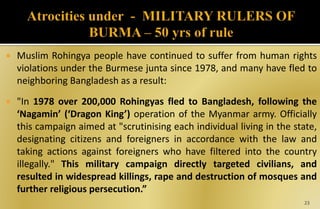  Muslim Rohingya people have continued to suffer from human rights
violations under the Burmese junta since 1978, and many have fled to
neighboring Bangladesh as a result:
 "In 1978 over 200,000 Rohingyas fled to Bangladesh, following the
‘Nagamin’ (‘Dragon King’) operation of the Myanmar army. Officially
this campaign aimed at "scrutinising each individual living in the state,
designating citizens and foreigners in accordance with the law and
taking actions against foreigners who have filtered into the country
illegally." This military campaign directly targeted civilians, and
resulted in widespread killings, rape and destruction of mosques and
further religious persecution.”
23
 