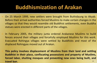  On 25 March 1999, new settlers were brought from Buthidaung to Akyab.
Before their arrival authorities forced Muslims to make certain changes in the
villages so that they would resemble old Buddhist settlements, even Buddha
statues were erected in different parts of the villages.
 In February 2005, the military junta ordered Arakanese Muslims to build
fences around their villages and forcefully employed Muslims for this work.
Evacuated Rohingya villages were settled by Buddhists and most of the
displaced Rohingyas moved out of Arakan.
 This policy involves displacement of Muslims from their land and settling
Buddhist in their place, confiscating possessions and property of Muslims,
forced labor, shutting mosques and preventing new ones being built, and
travel ban. 24
 