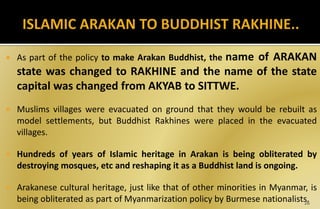  As part of the policy to make Arakan Buddhist, the name of ARAKAN
state was changed to RAKHINE and the name of the state
capital was changed from AKYAB to SITTWE.
 Muslims villages were evacuated on ground that they would be rebuilt as
model settlements, but Buddhist Rakhines were placed in the evacuated
villages.
 Hundreds of years of Islamic heritage in Arakan is being obliterated by
destroying mosques, etc and reshaping it as a Buddhist land is ongoing.
 Arakanese cultural heritage, just like that of other minorities in Myanmar, is
being obliterated as part of Myanmarization policy by Burmese nationalists.
26
 