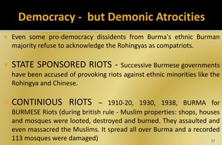  Even some pro-democracy dissidents from Burma's ethnic Burman
majority refuse to acknowledge the Rohingyas as compatriots.
 STATE SPONSORED RIOTS - Successive Burmese governments
have been accused of provoking riots against ethnic minorities like the
Rohingya and Chinese.
 CONTINIOUS RIOTS – 1910-20, 1930, 1938, BURMA for
BURMESE Riots (during british rule - Muslim properties: shops, houses
and mosques were looted, destroyed and burned. They assaulted and
even massacred the Muslims. It spread all over Burma and a recorded
113 mosques were damaged) 27
 