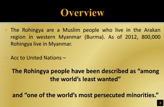  The Rohingya are a Muslim people who live in the Arakan
region in western Myanmar (Burma). As of 2012, 800,000
Rohingya live in Myanmar.
 Acc to United Nations –
 The Rohingya people have been described as “among
the world’s least wanted”
 and “one of the world’s most persecuted minorities.”
3
 