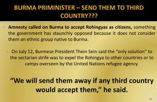  Amnesty called on Burma to accept Rohingyas as citizens, something
the government has staunchly opposed because it does not consider
them an ethnic group native to Burma.
 On July 12, Burmese President Thein Sein said the “only solution” to
the sectarian strife was to expel the Rohingya to other countries or to
camps overseen by the United Nations refugee agency.
“We will send them away if any third country
would accept them,” he said.
32
 