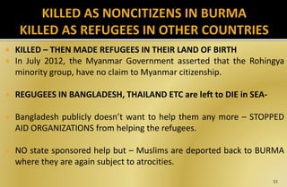  KILLED – THEN MADE REFUGEES IN THEIR LAND OF BIRTH
 In July 2012, the Myanmar Government asserted that the Rohingya
minority group, have no claim to Myanmar citizenship.
 REGUGEES IN BANGLADESH, THAILAND ETC are left to DIE in SEA-
 Bangladesh publicly doesn’t want to help them any more – STOPPED
AID ORGANIZATIONS from helping the refugees.
 NO state sponsored help but – Muslims are deported back to BURMA
where they are again subject to atrocities.
33
 
