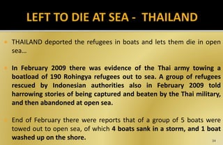  THAILAND deported the refugees in boats and lets them die in open
sea…
 In February 2009 there was evidence of the Thai army towing a
boatload of 190 Rohingya refugees out to sea. A group of refugees
rescued by Indonesian authorities also in February 2009 told
harrowing stories of being captured and beaten by the Thai military,
and then abandoned at open sea.
 End of February there were reports that of a group of 5 boats were
towed out to open sea, of which 4 boats sank in a storm, and 1 boat
washed up on the shore. 34
 