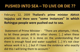  February 12, 2009 Thailand's prime minister Abhisit
Vejjajiva said there were "some instances" in which
Rohingya people were pushed out to sea.

 Statement of Prime Minister - "There are attempts, I think,
to let these people drift to other shores. [...] when these
practices do occur, it is done on the understanding that
there is enough food and water supplied. [...] It's not clear
whose work it is [...] but if I have the evidence who exactly
did this I will bring them to account." 35
 