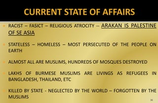  RACIST – FASICT – RELIGIOUS ATROCITY -- ARAKAN IS PALESTINE
OF SE ASIA
 STATELESS – HOMELESS – MOST PERSECUTED OF THE PEOPLE ON
EARTH
 ALMOST ALL ARE MUSLIMS, HUNDREDS OF MOSQUES DESTROYED
 LAKHS OF BURMESE MUSLIMS ARE LIVINGS AS REFUGEES IN
BANGLADESH, THAILAND, ETC
 KILLED BY STATE - NEGLECTED BY THE WORLD – FORGOTTEN BY THE
MUSLIMS 36
 