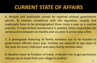  6. Masjids and madrasahs cannot be repaired without government
permit. To monitor compliance with the regulation, masjids and
madrasahs have to be photographed three times a year as a routine
practice. If unpermitted maintenance is spotted, those responsible are
sentenced to between six months and six years in prison plus a fine.
 7. A photograph featuring all family members has to be handed to
government officials every year. Families are required to pay taxes to
the state for every child born and every family member died.
 8. Muslims have no freedom of travel. A Muslim has to get permission
and pay tax to travel from one village to another.
38
 