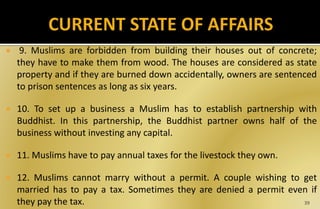  9. Muslims are forbidden from building their houses out of concrete;
they have to make them from wood. The houses are considered as state
property and if they are burned down accidentally, owners are sentenced
to prison sentences as long as six years.
 10. To set up a business a Muslim has to establish partnership with
Buddhist. In this partnership, the Buddhist partner owns half of the
business without investing any capital.
 11. Muslims have to pay annual taxes for the livestock they own.
 12. Muslims cannot marry without a permit. A couple wishing to get
married has to pay a tax. Sometimes they are denied a permit even if
they pay the tax. 39
 