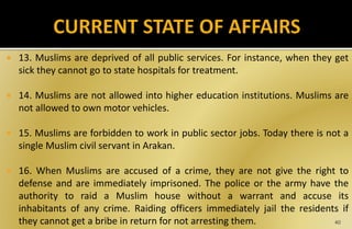  13. Muslims are deprived of all public services. For instance, when they get
sick they cannot go to state hospitals for treatment.
 14. Muslims are not allowed into higher education institutions. Muslims are
not allowed to own motor vehicles.
 15. Muslims are forbidden to work in public sector jobs. Today there is not a
single Muslim civil servant in Arakan.
 16. When Muslims are accused of a crime, they are not give the right to
defense and are immediately imprisoned. The police or the army have the
authority to raid a Muslim house without a warrant and accuse its
inhabitants of any crime. Raiding officers immediately jail the residents if
they cannot get a bribe in return for not arresting them. 40
 