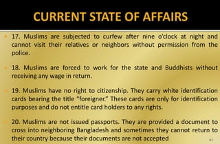  17. Muslims are subjected to curfew after nine o’clock at night and
cannot visit their relatives or neighbors without permission from the
police.
 18. Muslims are forced to work for the state and Buddhists without
receiving any wage in return.
 19. Muslims have no right to citizenship. They carry white identification
cards bearing the title “foreigner.” These cards are only for identification
purposes and do not entitle card holders to any rights.
 20. Muslims are not issued passports. They are provided a document to
cross into neighboring Bangladesh and sometimes they cannot return to
their country because their documents are not accepted 41
 
