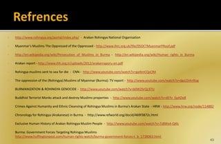  http://www.rohingya.org/portal/index.php/ - Arakan Rohingya National Organisation
 Myanmar’s Muslims The Oppressed of the Oppressed - http://www.ihrc.org.uk/file/05OCTMyanmarPRoof.pdf
 http://en.wikipedia.org/wiki/Persecution_of_Muslims_in_Burma - http://en.wikipedia.org/wiki/Human_rights_in_Burma
 Arakan report - http://www.ihh.org.tr/uploads/2012/arakanraporu-en.pdf
 Rohingya muslims sent to sea for die - CNN - http://www.youtube.com/watch?v=gai6mCQsCR4
 The oppression of the (Rohingya) Muslims of Myanmar (Burma): TV report - http://www.youtube.com/watch?v=dgsLDiAnRog
 BURMANIZATION & ROHINGYA GENOCIDE - http://www.youtube.com/watch?v=b0W2SrQL97U
 Buddhist Terrorist Monks attack and destroy Muslims properties - http://www.youtube.com/watch?v=dEYv_EpADe8
 Crimes Against Humanity and Ethnic Cleansing of Rohingya Muslims in Burma’s Arakan State - HRW - http://www.hrw.org/node/114882
 Chronology for Rohingya (Arakanese) in Burma - http://www.refworld.org/docid/469f3872c.html
 Exclusive Human History of Arakan Rohingya Muslim People - http://www.youtube.com/watch?v=7z8Wx4-Q4lc
 Burma: Government Forces Targeting Rohingya Muslims
http://www.huffingtonpost.com/human-rights-watch/burma-government-forces-t_b_1738063.html
43
 