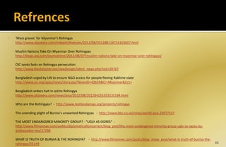  ‘Mass graves’ for Myanmar’s Rohingya
http://www.aljazeera.com/indepth/features/2012/08/201288114724103607.html
Muslim Nations Take On Myanmar Over Rohingyas
http://blogs.wsj.com/searealtime/2012/08/07/muslim-nations-take-on-myanmar-over-rohingyas/
OIC seeks facts on Rohingya persecution
http://www.thedailystar.net/newDesign/latest_news.php?nid=39767
Bangladesh urged by UN to ensure NGO access for people fleeing Rakhine state
http://www.un.org/apps/news/story.asp?NewsID=42639&Cr=Myanmar&Cr1=
Bangladesh orders halt in aid to Rohingya
http://www.aljazeera.com/news/asia/2012/08/201284155353135194.html
 Who are the Rohingyas? - http://www.restlessbeings.org/projects/rohingya
 The unending plight of Burma's unwanted Rohingyas - http://www.bbc.co.uk/news/world-asia-23077537
 THE MOST ENDANGERED MINORITY GROUP? - "UGLY AS OGRES“ -
http://www.filmannex.com/webtv/diplomaticallyincorrect/blog_post/the-most-endangered-minority-group-ugly-as-ogres-by-
ambassador-mo/27298
 WHAT IS TRUTH OF BURMA & THE ROHINGYA? - http://www.filmannex.com/posts/blog_show_post/what-is-truth-of-burma-the-
rohingya/55149 44
 