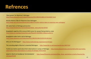  ‘Mass graves’ for Myanmar’s Rohingya
http://www.aljazeera.com/indepth/features/2012/08/201288114724103607.html
Muslim Nations Take On Myanmar Over Rohingyas
http://blogs.wsj.com/searealtime/2012/08/07/muslim-nations-take-on-myanmar-over-rohingyas/
OIC seeks facts on Rohingya persecution
http://www.thedailystar.net/newDesign/latest_news.php?nid=39767
Bangladesh urged by UN to ensure NGO access for people fleeing Rakhine state
http://www.un.org/apps/news/story.asp?NewsID=42639&Cr=Myanmar&Cr1=
Bangladesh orders halt in aid to Rohingya
http://www.aljazeera.com/news/asia/2012/08/201284155353135194.html
 Who are the Rohingyas? - http://www.restlessbeings.org/projects/rohingya
 The unending plight of Burma's unwanted Rohingyas - http://www.bbc.co.uk/news/world-asia-23077537
 Turkish journalists speak about their observations in camps of Rohingya - http://www.wespeaknews.com/world/turkish-journalists-
speak-about-their-observations-in-camps-of-rohingya-79733.html
 WHAT IS TRUTH OF BURMA & THE ROHINGYA? - http://www.filmannex.com/posts/blog_show_post/what-is-truth-of-burma-the-
rohingya/55149
45
 