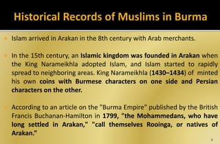  Islam arrived in Arakan in the 8th century with Arab merchants.
 In the 15th century, an Islamic kingdom was founded in Arakan when
the King Narameikhla adopted Islam, and Islam started to rapidly
spread to neighboring areas. King Narameikhla (1430–1434) of minted
his own coins with Burmese characters on one side and Persian
characters on the other.
 According to an article on the "Burma Empire" published by the British
Francis Buchanan-Hamilton in 1799, "the Mohammedans, who have
long settled in Arakan," "call themselves Rooinga, or natives of
Arakan.”
6
 