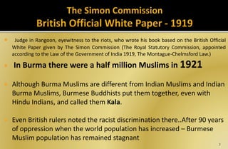  Judge in Rangoon, eyewitness to the riots, who wrote his book based on the British Official
White Paper given by The Simon Commission (The Royal Statutory Commission, appointed
according to the Law of the Government of India 1919, The Montague-Chelmsford Law.)
 In Burma there were a half million Muslims in 1921
 Although Burma Muslims are different from Indian Muslims and Indian
Burma Muslims, Burmese Buddhists put them together, even with
Hindu Indians, and called them Kala.
 Even British rulers noted the racist discrimination there..After 90 years
of oppression when the world population has increased – Burmese
Muslim population has remained stagnant
7
 