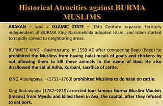  ARAKAN – was a ISLAMIC STATE – 15th Century separate territory
independent of BURMA King Narameikhla adopted Islam, and Islam started
to rapidly spread to neighboring areas.
 BURMESE KING - Bayintnaung In 1559 AD after conquering Bago (Pegu) he
prohibited the Muslims from having halal meals of goats and chickens by
not allowing them to kill these animals in the name of God. He also
disallowed the Eid ul Adha, Kurbani, sacrifice of cattle.
 KING Alaungpaya - (1752–1760) prohibited Muslims to do halal on cattle.

 King Bodawpaya (1782–1819) arrested four famous Burma Muslim Maulvis
(Imams) from Myedu and killed them in Ava, the capital, after they refused
to eat pork. 9
 