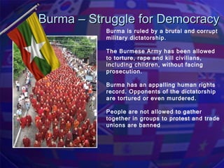 Burma – Struggle for Democracy Burma is ruled by a brutal and corrupt military dictatorship. The Burmese Army has been allowed to torture, rape and kill civilians, including children, without facing prosecution. Burma has an appalling human rights record. Opponents of the dictatorship are tortured or even murdered.  People are not allowed to gather together in groups to protest and trade unions are banned 