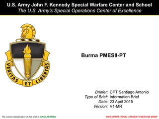 U.S. Army John F. Kennedy Special Warfare Center and School
The U.S. Army’s Special Operations Center of Excellence
The overall classification of this brief is: UNCLASSFIED
Briefer:
Type of Brief:
Date:
Version:
NON-OPERATIONAL STUDENT EXERCISE BRIEF
CPT Santiago Antonio
Information Brief
23 April 2015
V1-MR
Burma PMESII-PT
 