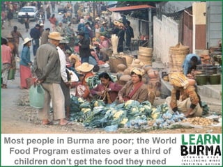 Burma is poor Most people in Burma are poor; the World Food Program estimates over a third of children don’t get the food they need 
