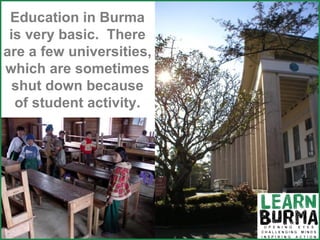 Education in Burma is very basic.  There are a few universities, which are sometimes shut down because of student activity. 