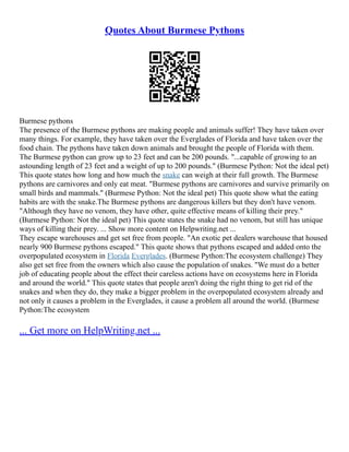 Quotes About Burmese Pythons
Burmese pythons
The presence of the Burmese pythons are making people and animals suffer! They have taken over
many things. For example, they have taken over the Everglades of Florida and have taken over the
food chain. The pythons have taken down animals and brought the people of Florida with them.
The Burmese python can grow up to 23 feet and can be 200 pounds. "...capable of growing to an
astounding length of 23 feet and a weight of up to 200 pounds." (Burmese Python: Not the ideal pet)
This quote states how long and how much the snake can weigh at their full growth. The Burmese
pythons are carnivores and only eat meat. "Burmese pythons are carnivores and survive primarily on
small birds and mammals." (Burmese Python: Not the ideal pet) This quote show what the eating
habits are with the snake.The Burmese pythons are dangerous killers but they don't have venom.
"Although they have no venom, they have other, quite effective means of killing their prey."
(Burmese Python: Not the ideal pet) This quote states the snake had no venom, but still has unique
ways of killing their prey. ... Show more content on Helpwriting.net ...
They escape warehouses and get set free from people. "An exotic pet dealers warehouse that housed
nearly 900 Burmese pythons escaped." This quote shows that pythons escaped and added onto the
overpopulated ecosystem in Florida Everglades. (Burmese Python:The ecosystem challenge) They
also get set free from the owners which also cause the population of snakes. "We must do a better
job of educating people about the effect their careless actions have on ecosystems here in Florida
and around the world." This quote states that people aren't doing the right thing to get rid of the
snakes and when they do, they make a bigger problem in the overpopulated ecosystem already and
not only it causes a problem in the Everglades, it cause a problem all around the world. (Burmese
Python:The ecosystem
... Get more on HelpWriting.net ...
 