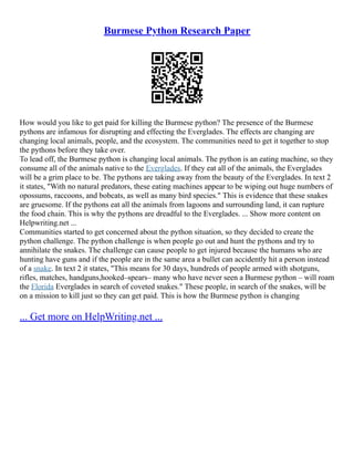 Burmese Python Research Paper
How would you like to get paid for killing the Burmese python? The presence of the Burmese
pythons are infamous for disrupting and effecting the Everglades. The effects are changing are
changing local animals, people, and the ecosystem. The communities need to get it together to stop
the pythons before they take over.
To lead off, the Burmese python is changing local animals. The python is an eating machine, so they
consume all of the animals native to the Everglades. If they eat all of the animals, the Everglades
will be a grim place to be. The pythons are taking away from the beauty of the Everglades. In text 2
it states, "With no natural predators, these eating machines appear to be wiping out huge numbers of
opossums, raccoons, and bobcats, as well as many bird species." This is evidence that these snakes
are gruesome. If the pythons eat all the animals from lagoons and surrounding land, it can rupture
the food chain. This is why the pythons are dreadful to the Everglades. ... Show more content on
Helpwriting.net ...
Communities started to get concerned about the python situation, so they decided to create the
python challenge. The python challenge is when people go out and hunt the pythons and try to
annihilate the snakes. The challenge can cause people to get injured because the humans who are
hunting have guns and if the people are in the same area a bullet can accidently hit a person instead
of a snake. In text 2 it states, "This means for 30 days, hundreds of people armed with shotguns,
rifles, matches, handguns,hooked–spears– many who have never seen a Burmese python – will roam
the Florida Everglades in search of coveted snakes." These people, in search of the snakes, will be
on a mission to kill just so they can get paid. This is how the Burmese python is changing
... Get more on HelpWriting.net ...
 