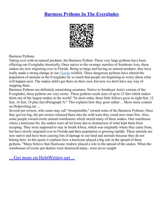 Burmese Pythons In The Everglades
Burmese Pythons
Taking over with no natural predator, the Burmese Python. These very large pythons have been
effecting our Everglades drastically. Once native to the swampy marshes of Southeast Asia, these
snakes are now migrating over to Florida. Being so large and having no natural predator, they have
really made a strong change in our Florida wildlife. These dangerous pythons have altered the
population of animals in the Everglades by so much that people are beginning to worry about what
will happen next. The snakes didn't get there on their own, but now we don't have any way of
stopping them.
Burmese Pythons are definitely astonishing creatures. Native to Southeast Asia's version of the
Everglades, these pythons are very exotic. These pythons reach sizes of up to 23 feet which makes
them one of the largest snakes in the world! "In short order, those little fellows grew to eight feet, 12
feet, 16 feet, 18 plus feet (Paragraph 5)." This explains how they grow rather ... Show more content
on Helpwriting.net ...
Several pet owners, who some may call "irresponsible," owned some of the Burmese Pythons. Once
they got too big, the pet owners released them into the wild were they could now roam free. Also,
some people owned exotic animal warehouses which stored many of these snakes. One warehouse
where a hurricane hit, the snakes were all let loose due to destruction of what kept them from
escaping. They were supposed to stay in South Africa, which was originally where they came from,
but have slowly migrated over to Florida and their population is growing rapidly. These animals are
non–native and have been causing lots of damage to our land and animals because they do not
belong here. In this quote it explains how a hurricane played a big role in the spread of these
pythons. "Many believe that Hurricane Andrew played a role in the spread of the snakes. When the
warehouses of exotic pet dealers were destroyed many...were never caught
... Get more on HelpWriting.net ...
 