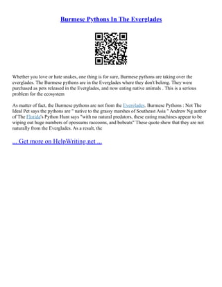 Burmese Pythons In The Everglades
Whether you love or hate snakes, one thing is for sure, Burmese pythons are taking over the
everglades. The Burmese pythons are in the Everglades where they don't belong. They were
purchased as pets released in the Everglades, and now eating native animals . This is a serious
problem for the ecosystem
As matter of fact, the Burmese pythons are not from the Everglades. Burmese Pythons : Not The
Ideal Pet says the pythons are " native to the grassy marshes of Southeast Asia " Andrew Ng author
of The Florida's Python Hunt says "with no natural predators, these eating machines appear to be
wiping out huge numbers of opossums raccoons, and bobcats" These quote show that they are not
naturally from the Everglades. As a result, the
... Get more on HelpWriting.net ...
 