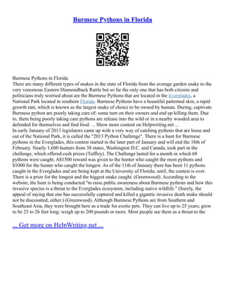 Burmese Pythons in Florida
Burmese Pythons in Florida
There are many different types of snakes in the state of Florida from the average garden snake to the
very venomous Eastern Diamondback Rattle but so far the only one that has both citizens and
politicians truly worried about are the Burmese Pythons that are located in the Everglades, a
National Park located in southern Florida. Burmese Pythons have a beautiful patterned skin, a rapid
growth rate, which is known as the largest snake of choice to be owned by human. During, captivate
Burmese python are poorly taking care of; some turn on their owners and end up killing them. Due
to, them being poorly taking care pythons are release into the wild or in a nearby wooded area to
defended for themselves and find food. ... Show more content on Helpwriting.net ...
In early January of 2013 legislators came up with a very way of catching pythons that are loose and
out of the National Park, it is called the "2013 Python Challenge". There is a hunt for Burmese
pythons in the Everglades, this contest started in the later part of January and will end the 18th of
February. Nearly 1,600 hunters from 38 states, Washington D.C. and Canada, took part in the
challenge, which offered cash prizes (Tuffley). The Challenge lasted for a month in which 68
pythons were caught. A$1500 reward was given to the hunter who caught the most pythons and
$1000 for the hunter who caught the longest. As of the 11th of January there has been 11 pythons
caught in the Everglades and are being kept at the University of Florida; until, the contest is over.
There is a prize for the longest and the biggest snake caught. (Greenwood). According to the
website, the hunt is being conducted "to raise public awareness about Burmese pythons and how this
invasive species is a threat to the Everglades ecosystem, including native wildlife." (Surely, the
appeal of saying that one has successfully captured and killed a gigantic invasive death snake should
not be discounted, either.) (Greenwood). Although Burmese Pythons are from Southern and
Southeast Asia, they were brought here as a trade for exotic pets. They can live up to 25 years; grow
to be 25 to 26 feet long; weigh up to 200 pounds or more. Most people see them as a threat to the
... Get more on HelpWriting.net ...
 
