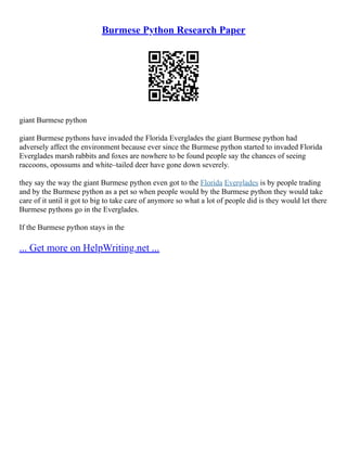 Burmese Python Research Paper
giant Burmese python
giant Burmese pythons have invaded the Florida Everglades the giant Burmese python had
adversely affect the environment because ever since the Burmese python started to invaded Florida
Everglades marsh rabbits and foxes are nowhere to be found people say the chances of seeing
raccoons, opossums and white–tailed deer have gone down severely.
they say the way the giant Burmese python even got to the Florida Everglades is by people trading
and by the Burmese python as a pet so when people would by the Burmese python they would take
care of it until it got to big to take care of anymore so what a lot of people did is they would let there
Burmese pythons go in the Everglades.
If the Burmese python stays in the
... Get more on HelpWriting.net ...
 