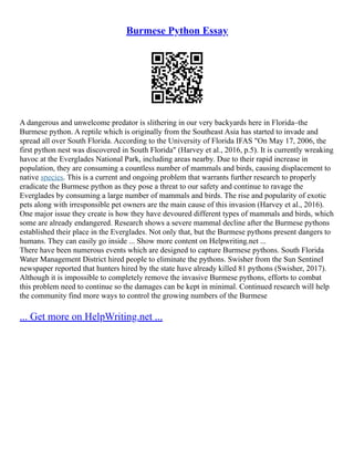 Burmese Python Essay
A dangerous and unwelcome predator is slithering in our very backyards here in Florida–the
Burmese python. A reptile which is originally from the Southeast Asia has started to invade and
spread all over South Florida. According to the University of Florida IFAS "On May 17, 2006, the
first python nest was discovered in South Florida" (Harvey et al., 2016, p.5). It is currently wreaking
havoc at the Everglades National Park, including areas nearby. Due to their rapid increase in
population, they are consuming a countless number of mammals and birds, causing displacement to
native species. This is a current and ongoing problem that warrants further research to properly
eradicate the Burmese python as they pose a threat to our safety and continue to ravage the
Everglades by consuming a large number of mammals and birds. The rise and popularity of exotic
pets along with irresponsible pet owners are the main cause of this invasion (Harvey et al., 2016).
One major issue they create is how they have devoured different types of mammals and birds, which
some are already endangered. Research shows a severe mammal decline after the Burmese pythons
established their place in the Everglades. Not only that, but the Burmese pythons present dangers to
humans. They can easily go inside ... Show more content on Helpwriting.net ...
There have been numerous events which are designed to capture Burmese pythons. South Florida
Water Management District hired people to eliminate the pythons. Swisher from the Sun Sentinel
newspaper reported that hunters hired by the state have already killed 81 pythons (Swisher, 2017).
Although it is impossible to completely remove the invasive Burmese pythons, efforts to combat
this problem need to continue so the damages can be kept in minimal. Continued research will help
the community find more ways to control the growing numbers of the Burmese
... Get more on HelpWriting.net ...
 
