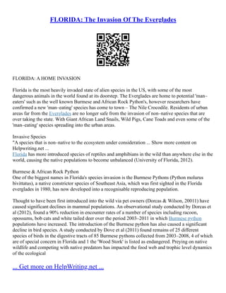 FLORIDA: The Invasion Of The Everglades
FLORIDA: A HOME INVASION
Florida is the most heavily invaded state of alien species in the US, with some of the most
dangerous animals in the world found at its doorstep. The Everglades are home to potential 'man–
eaters' such as the well known Burmese and African Rock Python's, however researchers have
confirmed a new 'man–eating' species has come to town – The Nile Crocodile. Residents of urban
areas far from the Everglades are no longer safe from the invasion of non–native species that are
over taking the state. With Giant African Land Snails, Wild Pigs, Cane Toads and even some of the
'man–eating' species spreading into the urban areas.
Invasive Species
"A species that is non–native to the ecosystem under consideration ... Show more content on
Helpwriting.net ...
Florida has more introduced species of reptiles and amphibians in the wild than anywhere else in the
world, causing the native populations to become unbalanced (University of Florida, 2012).
Burmese & African Rock Python
One of the biggest names in Florida's species invasion is the Burmese Pythons (Python molurus
bivittatus), a native constrictor species of Southeast Asia, which was first sighted in the Florida
everglades in 1980, has now developed into a recognisable reproducing population.
Thought to have been first introduced into the wild via pet owners (Dorcas & Wilson, 20011) have
caused significant declines in mammal populations. An observational study conducted by Dorcas et
al (2012), found a 90% reduction in encounter rates of a number of species including racoon,
opossums, bob cats and white tailed deer over the period 2003–2011 in which Burmese python
populations have increased. The introduction of the Burmese python has also caused a significant
decline in bird species. A study conducted by Dove et al (2011) found remains of 25 different
species of birds in the digestive tracts of 85 Burmese pythons collected from 2003–2008, 4 of which
are of special concern in Florida and 1 the 'Wood Stork' is listed as endangered. Preying on native
wildlife and competing with native predators has impacted the food web and trophic level dynamics
of the ecological
... Get more on HelpWriting.net ...
 