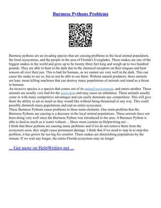 Burmese Pythons Problems
Burmese pythons are an invading species that are causing problems to the local animal population,
the local ecosystems, and the people in the area of Florida's Everglades. These snakes are one of the
biggest snakes in the world and grow up to be twenty three feet long and weigh up to two hundred
pounds. They are able to hunt in the dark due to the chemical receptors on their tongues and heat
sensors all over their jaw. This is bad for humans, as we cannot see very well in the dark. This can
cause the snake to see us, but us not be able to see them. Without natural predators, these animals
are lean, mean killing machines that can destroy many populations of animals and stand as a threat
to humans.
An invasive species is a species that comes out of its natural environment, and enters another. These
animals are usually very bad for the ecosystem and may cause an unbalance. These animals usually
come in with many competitive advantages and can easily dominate any competition. This will give
them the ability to eat as much as they would like without being threatened in any way. This could
possibly diminish many populations and end an entire ecosystem.
These Burmese Pythons cause problems to three main elements. One main problem that the
Burmese Pythons are causing is a decrease in the local animal populations. These animals have not
been doing very well since the Burmese Python was introduced to the area. A Burmese Python is
able to feed as much as it wants without ... Show more content on Helpwriting.net ...
I think that these pythons are causing many problems and if we do not remove them from the
ecosystem soon, they might cause permanent damage. I think that if we need to step in to stop this
problem, it has grown far too big for comfort. These snakes are diminishing populations by the
minute. If we wait any longer, the entire Florida ecosystem may no longer
... Get more on HelpWriting.net ...
 