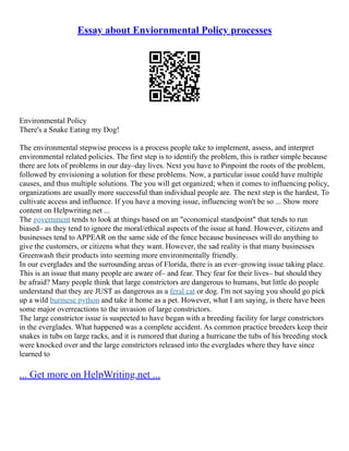 Essay about Enviornmental Policy processes
Environmental Policy
There's a Snake Eating my Dog!
The environmental stepwise process is a process people take to implement, assess, and interpret
environmental related policies. The first step is to identify the problem, this is rather simple because
there are lots of problems in our day–day lives. Next you have to Pinpoint the roots of the problem,
followed by envisioning a solution for these problems. Now, a particular issue could have multiple
causes, and thus multiple solutions. The you will get organized; when it comes to influencing policy,
organizations are usually more successful than individual people are. The next step is the hardest, To
cultivate access and influence. If you have a moving issue, influencing won't be so ... Show more
content on Helpwriting.net ...
The government tends to look at things based on an "economical standpoint" that tends to run
biased– as they tend to ignore the moral/ethical aspects of the issue at hand. However, citizens and
businesses tend to APPEAR on the same side of the fence because businesses will do anything to
give the customers, or citizens what they want. However, the sad reality is that many businesses
Greenwash their products into seeming more environmentally friendly.
In our everglades and the surrounding areas of Florida, there is an ever–growing issue taking place.
This is an issue that many people are aware of– and fear. They fear for their lives– but should they
be afraid? Many people think that large constrictors are dangerous to humans, but little do people
understand that they are JUST as dangerous as a feral cat or dog. I'm not saying you should go pick
up a wild burmese python and take it home as a pet. However, what I am saying, is there have been
some major overreactions to the invasion of large constrictors.
The large constrictor issue is suspected to have began with a breeding facility for large constrictors
in the everglades. What happened was a complete accident. As common practice breeders keep their
snakes in tubs on large racks, and it is rumored that during a hurricane the tubs of his breeding stock
were knocked over and the large constrictors released into the everglades where they have since
learned to
... Get more on HelpWriting.net ...
 
