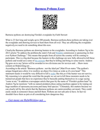 Burmese Pythons Essay
Burmese pythons are destroying Florida's everglades by:Faith Stewart
What is 23 feet long and weighs up to 200 pounds. Burmese pythons,these pythons are taking over
the everglades and drawing novices to hunt them from all over. They are affecting the everglades
negatively,we need to do something about this now.
Clearly,the Burmese pythons are drawing hunters to the everglades. According to Andrew Ng in his
2013 article,"To address the problem,the state's Fish and Wildlife commission is sponsoring its first
ever Python Challenge." This means that people from all across the country will be coming to
participate. This is a big deal because the hunters in this challenge are now fully allowed to kill these
pythons and would save some of the animals that they're killing and bring in some tourist. Andrew
Ng goes on to say,"prizes will be awarded in two divisions:one for novices and ... Show more
content on Helpwriting.net ...
According to the article "Burmese pythons : not the ideal pet",Matt Piven states "The python's
unique hinged jaws allow it to swallow an object five times as wide as it's own head." This
statement means it would be very difficult to kill a snake like this,so if the hunter was not survive.
My reasoning is to spread the word that the people we set out to kill these monsters needs to be
trained not people that have no experience they're basically putting themselves in a cage saying
"come at me." In addition a newspaper article that goes by the name of "Florida's python hunt" by
Andrew Ng he mentions "with no natural predators,these eating machines appear to be wiping out
huge numbers of opossums,raccoons,and many bird species." Ultimately, this matters because we
can clearly tell by this article that the Burmese pythons are carnivores(they eat meat). They could
easily sneak in someone's house and kill them. Pythons are not safe pets to have. In fact we
shouldn't have them as pets at all considering how dangerous they
... Get more on HelpWriting.net ...
 