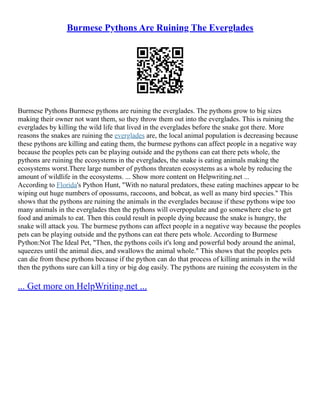Burmese Pythons Are Ruining The Everglades
Burmese Pythons Burmese pythons are ruining the everglades. The pythons grow to big sizes
making their owner not want them, so they throw them out into the everglades. This is ruining the
everglades by killing the wild life that lived in the everglades before the snake got there. More
reasons the snakes are ruining the everglades are, the local animal population is decreasing because
these pythons are killing and eating them, the burmese pythons can affect people in a negative way
because the peoples pets can be playing outside and the pythons can eat there pets whole, the
pythons are ruining the ecosystems in the everglades, the snake is eating animals making the
ecosystems worst.There large number of pythons threaten ecosystems as a whole by reducing the
amount of wildlife in the ecosystems. ... Show more content on Helpwriting.net ...
According to Florida's Python Hunt, "With no natural predators, these eating machines appear to be
wiping out huge numbers of opossums, raccoons, and bobcat, as well as many bird species." This
shows that the pythons are ruining the animals in the everglades because if these pythons wipe too
many animals in the everglades then the pythons will overpopulate and go somewhere else to get
food and animals to eat. Then this could result in people dying because the snake is hungry, the
snake will attack you. The burmese pythons can affect people in a negative way because the peoples
pets can be playing outside and the pythons can eat there pets whole. According to Burmese
Python:Not The Ideal Pet, "Then, the pythons coils it's long and powerful body around the animal,
squeezes until the animal dies, and swallows the animal whole." This shows that the peoples pets
can die from these pythons because if the python can do that process of killing animals in the wild
then the pythons sure can kill a tiny or big dog easily. The pythons are ruining the ecosystem in the
... Get more on HelpWriting.net ...
 
