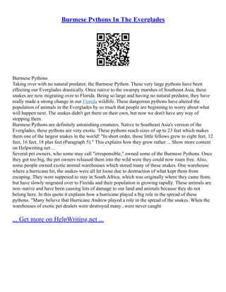 Burmese Pythons In The Everglades
Burmese Pythons
Taking over with no natural predator, the Burmese Python. These very large pythons have been
effecting our Everglades drastically. Once native to the swampy marshes of Southeast Asia, these
snakes are now migrating over to Florida. Being so large and having no natural predator, they have
really made a strong change in our Florida wildlife. These dangerous pythons have altered the
population of animals in the Everglades by so much that people are beginning to worry about what
will happen next. The snakes didn't get there on their own, but now we don't have any way of
stopping them.
Burmese Pythons are definitely astonishing creatures. Native to Southeast Asia's version of the
Everglades, these pythons are very exotic. These pythons reach sizes of up to 23 feet which makes
them one of the largest snakes in the world! "In short order, those little fellows grew to eight feet, 12
feet, 16 feet, 18 plus feet (Paragraph 5)." This explains how they grow rather ... Show more content
on Helpwriting.net ...
Several pet owners, who some may call "irresponsible," owned some of the Burmese Pythons. Once
they got too big, the pet owners released them into the wild were they could now roam free. Also,
some people owned exotic animal warehouses which stored many of these snakes. One warehouse
where a hurricane hit, the snakes were all let loose due to destruction of what kept them from
escaping. They were supposed to stay in South Africa, which was originally where they came from,
but have slowly migrated over to Florida and their population is growing rapidly. These animals are
non–native and have been causing lots of damage to our land and animals because they do not
belong here. In this quote it explains how a hurricane played a big role in the spread of these
pythons. "Many believe that Hurricane Andrew played a role in the spread of the snakes. When the
warehouses of exotic pet dealers were destroyed many...were never caught
... Get more on HelpWriting.net ...
 